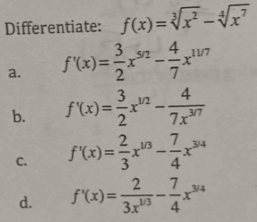 Differentiate: f(x)=sqrt[3](x^2)-sqrt[4](x^7)
a. f'(x)= 3/2 x^(5/2)- 4/7 x^(11/7)
b. f'(x)= 3/2 x^(1/2)- 4/7x^(3/7) 
C. f'(x)= 2/3 x^(1/3)- 7/4 x^(3/4)
d. f'(x)= 2/3x^(1/3) - 7/4 x^(3/4)