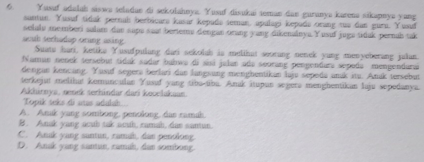 Yusuf adalah śiswa teladan di sekolahnya. Yusuf disukai teman dan gurunya kárena sikapnya yang
santun. Yusuf tidak pernah berbicara kasar kepada teman, apalagi kepada orang tua dan gurn. Yusuf
selalu memberi salam dau sapa saat bertemu dengan orang yang dikenalnya Yusuf juga tidak pernah tak
acath terhadap orang asing.
Suatu hari, ketika Yusufpulang dari sekolab is melihat seorang nenek yang menyeberang jalan.
Namun nenek tersebut tidak sadar bahwa di sisi jalan ada seorang pengendara sepeda mengendarai
dengan kençäng. Yusuf segera berlari dan langsung menghentikan laju sepeda anák itu. Anak tersebut
terkejut melihat kemunculan Yusuf yang tiba tiba. Anak ítupun segera menghentikan laju sepedanya
Akhirnya, manck serhindar dar kecelakaan.
Topik teks di atas adalah..
A. Anak yang sombong, penolong, dan ramah.
B. Anak yang acub tak acuh, ramah, das santun.
C. Anak yang santun, camah, dan penolong.
D. Anak yang santun, camah, dan sombong.