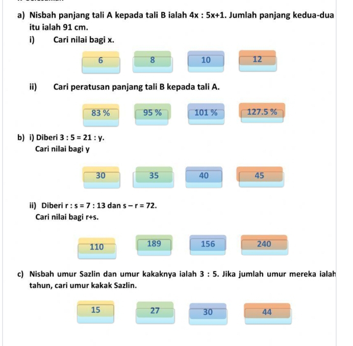 Nisbah panjang tali A kepada tali B ialah 4x:5x+1. Jumlah panjang kedua-dua
itu ialah 91 cm.
i) Cari nilai bagi x.
6 8 10 12
ii) Cari peratusan panjang tali B kepada tali A.
83 % 95 % 101 % 127.5 %
b) i) Diberi 3:5=21:y. 
Cari nilai bagi y
30 35 40 45
ii) Diberi r:s=7:13 dan s-r=72. 
Cari nilai bagi r+s.
110 189 156 240
c) Nisbah umur Sazlin dan umur kakaknya ialah 3:5. Jika jumlah umur mereka ialah
tahun, cari umur kakak Sazlin.
15 27 30 44