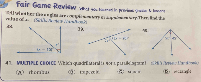 Fair Game Review what you learned in previous grades & lessons
Tell whether the angles are complementary or supplementary.Then find the
value of x. (Skills Review Handbook)
38.39.40.
41. MULTIPLE CHOICE Which quadrilateral is not a parallelogram? (Skills Review Handbook)
④ rhombus B trapezoid c square Ⓓ rectangle