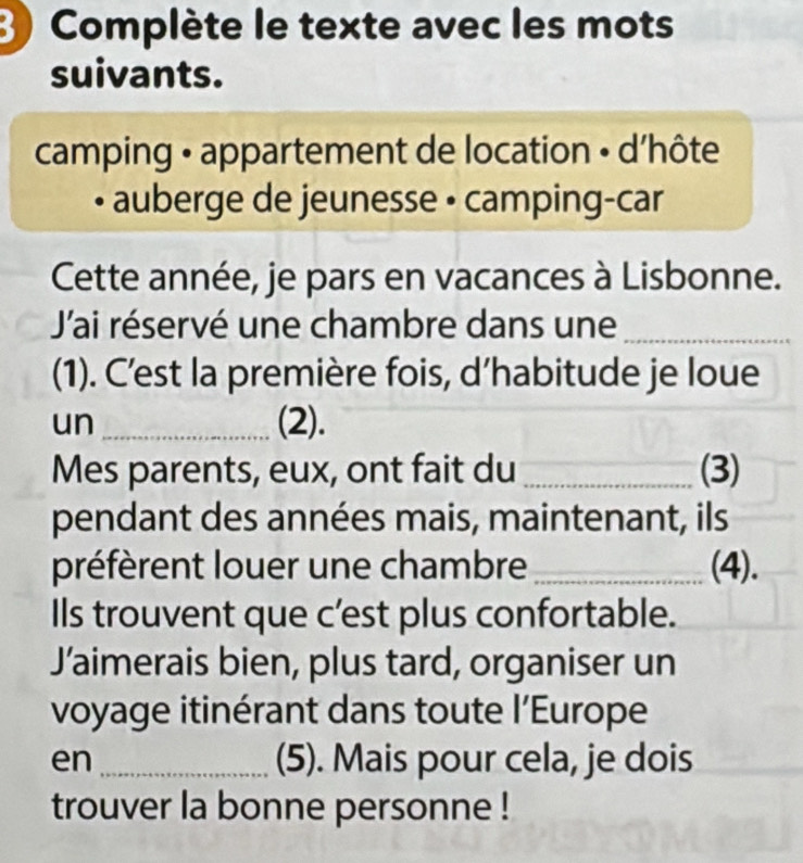 Complète le texte avec les mots 
suivants. 
camping • appartement de location • d'hôte 
auberge de jeunesse • camping-car 
Cette année, je pars en vacances à Lisbonne. 
Jai réservé une chambre dans une_ 
(1). C’est la première fois, d’habitude je loue 
un_ (2). 
Mes parents, eux, ont fait du _(3) 
pendant des années mais, maintenant, ils 
préfèrent louer une chambre _(4). 
Ils trouvent que c’est plus confortable. 
Jaimerais bien, plus tard, organiser un 
voyage itinérant dans toute l’Europe 
en _(5). Mais pour cela, je dois 
trouver la bonne personne !