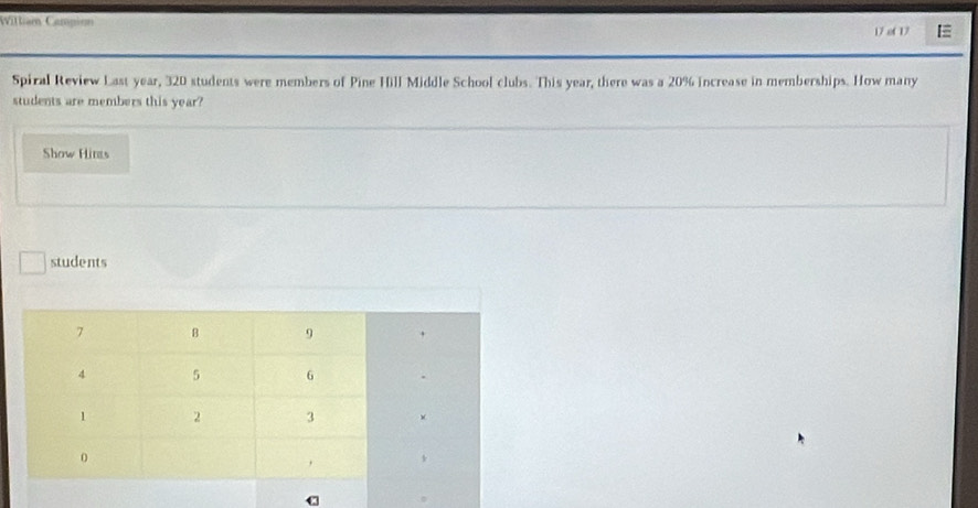 Wittiam Campion 17 of 17 
Spiral Review Last year, 320 students were members of Pine Hill Middle School clubs. This year, there was a 20% increase in memberships. How many 
students are members this year? 
Show Hins 
students 
C
