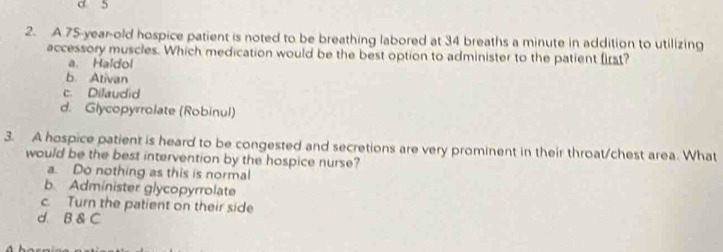 0 5
2. A 75-year-old hospice patient is noted to be breathing labored at 34 breaths a minute in addition to utilizing
accessory muscles. Which medication would be the best option to administer to the patient first?
a. Haldol
b. Ativan
c. Dilaudid
d. Glycopyrrolate (Robinul)
3. A hospice patient is heard to be congested and secretions are very prominent in their throat/chest area. What
would be the best intervention by the hospice nurse?
a. Do nothing as this is normal
b. Administer glycopyrrolate
c. Turn the patient on their side
d. B & C