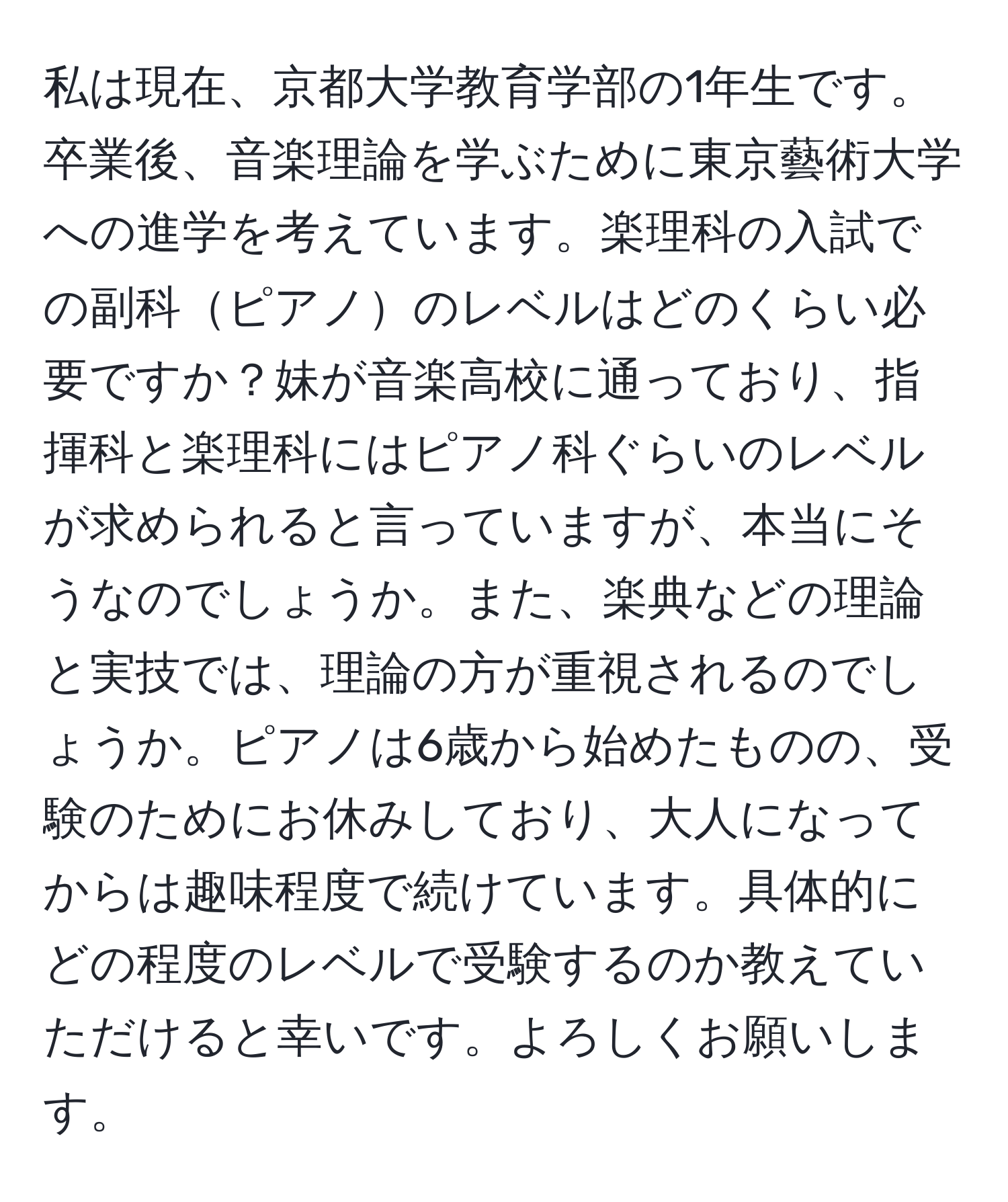 私は現在、京都大学教育学部の1年生です。卒業後、音楽理論を学ぶために東京藝術大学への進学を考えています。楽理科の入試での副科ピアノのレベルはどのくらい必要ですか？妹が音楽高校に通っており、指揮科と楽理科にはピアノ科ぐらいのレベルが求められると言っていますが、本当にそうなのでしょうか。また、楽典などの理論と実技では、理論の方が重視されるのでしょうか。ピアノは6歳から始めたものの、受験のためにお休みしており、大人になってからは趣味程度で続けています。具体的にどの程度のレベルで受験するのか教えていただけると幸いです。よろしくお願いします。