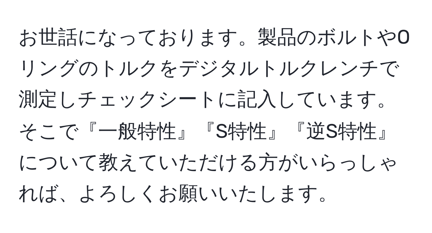 お世話になっております。製品のボルトやOリングのトルクをデジタルトルクレンチで測定しチェックシートに記入しています。そこで『一般特性』『S特性』『逆S特性』について教えていただける方がいらっしゃれば、よろしくお願いいたします。