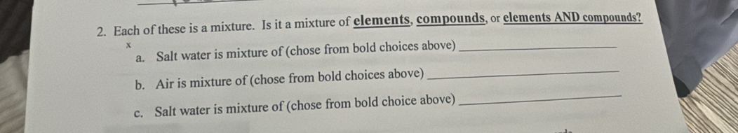 Each of these is a mixture. Is it a mixture of elements, compounds, or elements AND compounds? 
x 
a. Salt water is mixture of (chose from bold choices above)_ 
b. Air is mixture of (chose from bold choices above) 
_ 
c. Salt water is mixture of (chose from bold choice above) 
_