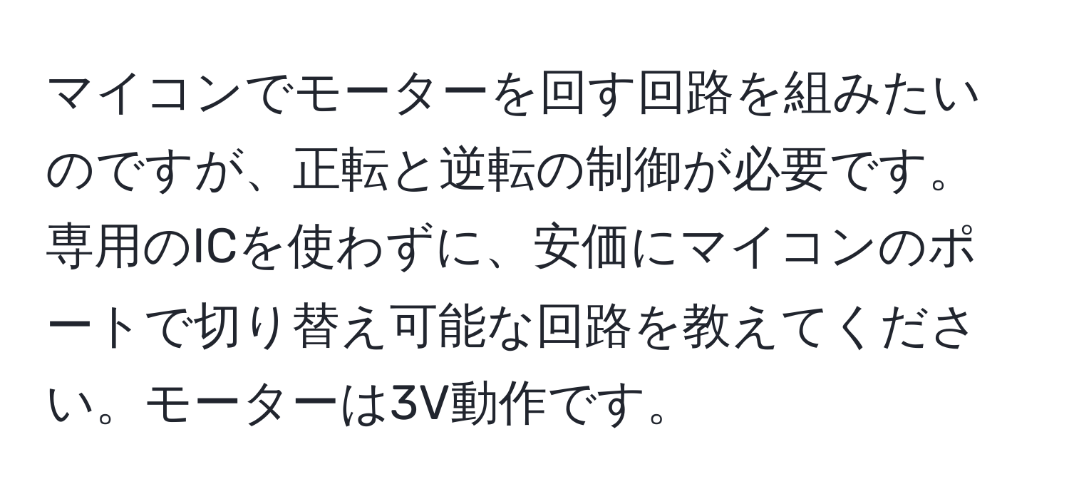 マイコンでモーターを回す回路を組みたいのですが、正転と逆転の制御が必要です。専用のICを使わずに、安価にマイコンのポートで切り替え可能な回路を教えてください。モーターは3V動作です。