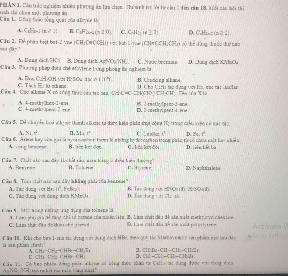 PHẢN I, Câu trắc nghiệm nhiều phương án lưa chọn. Thí sinh trả lời từ câu 1 đến câu 18, Mỗi câu hỏi thí
sinh chỉ chọn một phương án.
Cầu 1. Công thức tổng quát của alkyne là
A. C_nH_n+2(n≥ 1). B. C_nH_2n-2(n≥ 0). C. C_nH_2n(n≥ 2). D. C_nH_2n-2(n≥ 2).
Cầu 2. Để phân biệt but-2-yne (CH_3Cequiv CCH_3) với but-1-yne (CHequiv CCH_2CH_3) có thể dùng thuốc thứ nào
sau đây?
A. Dung dịch HCl. B. Dung dịch AgNO_3/NH_3 C. Nước bromine. D. Dung dịch KMnO4.
Câu 3. Phương pháp điều chế ethylene trong phòng thí nghiệm là
A. Đun C_2H_5OH với H_2SO 4 đặc ở 170°C. B. Cracking alkane.
C. Tách H_2 từ ethane. D. Cho C_2H_2 tác dụng với H_2 xúc tác lindlar
Câu 4. Cho alkene X có công thức câu tạo sau: CH_3C=C-CH I(CH3) -CH_2CH_3 , Tên của X là
A. 4-methy1hex-2-ene. B. 2-methy1pent-3-ene
C. 4-methylpent-2-ene D. 2-methylpent-4-ene
Câu 5. Để chuyển hoả alkyne thành alkene ta thực hiện phản ứng cộng H_2 trong điều kiện có xúc tác:
A. Ni, t^0. B. Mn, t^0. C. Lindlar, t° D.‘Fe, t°.
Câu 6. Arene hay còn gọi là hydrocarbon thơm là những hydrocarbon trong phân tử có chứa một hay nhiều
A. vòng benzene B, liên kết đơn C. liên kèt đội D. liên kết ba
Câu 7. Chất nào sau đây là chất rắn, màu trăng ở điều kiện thường?
A. Benzene. B. Toluene C. Styrene D. Naphthalene
Câu 8. Tỉnh chất nào sau đây không phái của benzene?
A. Tác dụng với Br (t° FeBr3) B. Tác dụng với HNO_3 (d) H_2SO_4(d)
C. Tác dụng với dụng dịch KMnO4. D. Tác dụng với Cl₂, as.
Cầu 9. Một trong những ứng dụng của toluene là
A. Làm phụ gia đề tăng chỉ số octane của nhiên liệu. B. Làm chất đầu để sản xuất methylcyclohexane.
C. Làm chất đầu đề điều chế phenol. D. Làm chất đầu để sản xuất polystyrene Activate V
Câu 10. Khi cho but-1-ene tác dụng với dụng dịch HBr, theo quy tắc Markovnikov sản phẩm nào sau đây  Go to Settrnn
là sản phẩm chính?
A. CH -CH_2-CHBr-CH_2Br. B. CH_2Br-CH_2-CH_2-CH_2Br
C. CH: -CH_2-CHBr-CH_3 D. CH_3-CH_2-CH_2-CH_2Br.
Câu 11. Có bao nhiêu đờng phân alkyne có công thức phân tử C_6H_1 tác dụng được với dụng dịch
AgNO3 NH3 tạo ra kết tủa mâu vàng nhạt?