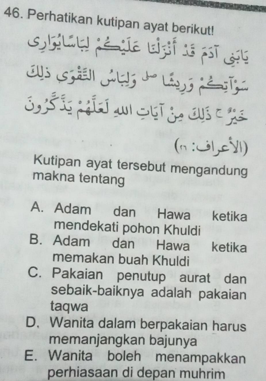 Perhatikan kutipan ayat berikut!
Gglt pénte Lzif 1s pst 195
S a 
(n:U1,c⩽1)
Kutipan ayat tersebut mengandung
makna tentang
A. Adam dan Hawa ketika
mendekati pohon Khuldi
B. Adam dan Hawa ketika
memakan buah Khuldi
C. Pakaian penutup aurat dan
sebaik-baiknya adalah pakaian
taqwa
D、 Wanita dalam berpakaian harus
memanjangkan bajunya
E. Wanita boleh menampakkan
perhiasaan di depan muhrim