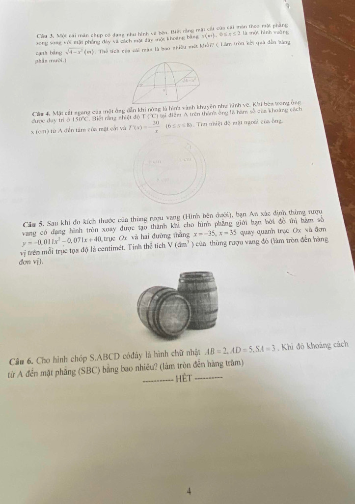 Cầu 3. Một cái màn chụp có dạng như hình vẽ bên. Biết rằng mặt cắt của cái màn theo mặt phăng
song song với mặt phẳng đáy và cách mặt đáy một khoảng bằng x(m),0≤ x≤ 2 là một hình vuōng
cạnh bằng sqrt(4-x^2)(m). Thể tích của cái màn là bao nhiêu mét khổi? ( Lâm tròn kết quả đến hàng
phần mười.)
sqrt(4-x^2)
Câu 4. Mặt cắt ngang của một ống dẫn khí nóng là hình vành khuyên như hình vẽ. Khí bên trong ổng
được duy trì ở 150°C. Biết rằng nhiệt độ T (^circ C) tại điểm A trên thành ống là hàm số của khoảng cách
x (cm) từ A đến tâm của mặt cắt và T'(x)=- 30/x (6≤ x≤ 8). Tìm nhiệt độ mặt ngoài của ống.
Câu 5. Sau khi đo kích thước của thùng rượu vang (Hình bên dưới), bạn An xác định thùng rượu
vang có dạng hình tròn xoay được tạo thành khi cho hình phăng giới hạn bởi đồ thị hàm số
y=-0,011x^2-0,071x+40 , trục Ox và hai đường thắng x=-35,x=35 quay quanh trục Ox và đơn
vị trên mỗi trục tọa độ là centimét. Tính thể tích V(dm^3) của thùng rượu vang đó (làm tròn đến hàng
dơn vị).
Câu 6. Cho hình chóp S.ABCD cóđáy là hình chữ nhật AB=2,AD=5,SA=3. Khi đó khoảng cách
từ A đến mặt phẳng (SBC) bằng bao nhiêu? (làm tròn đến hàng trăm)
HệT
