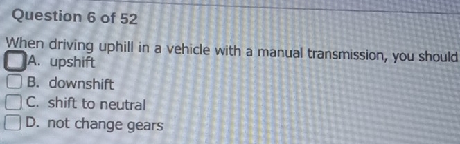 When driving uphill in a vehicle with a manual transmission, you should
A. upshift
B. downshift
C. shift to neutral
D. not change gears