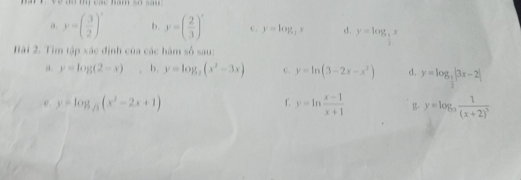 ve do mị các năm so sau; 
a y=beginpmatrix  3/2 end(pmatrix)^x
b. y=( 2/3 )^x C , y=log _2x d. y=log _ 1/2 x
Bài 2. Tim tập xác định của các hàm số sau: 
a. y=log (2-x) , b. y=log _2(x^2-3x) C. y=ln (3-2x-x^2) d. y=log _ 1/2 |3x-2|
y=log _sqrt(3)(x^2-2x+1)
f y=ln  (x-1)/x+1 
g. y=log _3frac 1(x+2)^3