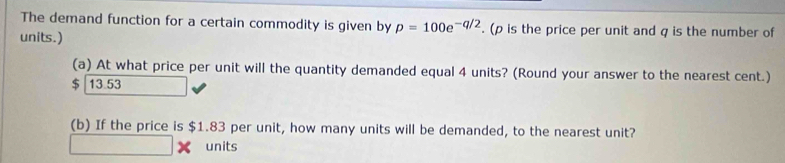 The demand function for a certain commodity is given by p=100e^(-q/2). (ρ is the price per unit and q is the number of
units.)
(a) At what price per unit will the quantity demanded equal 4 units? (Round your answer to the nearest cent.)
$ 13.53
(b) If the price is $1.83 per unit, how many units will be demanded, to the nearest unit?
units