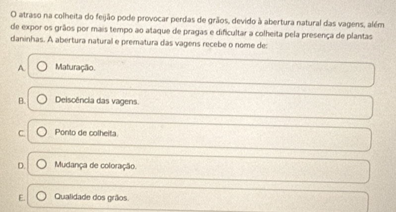 atraso na colheita do feijão pode provocar perdas de grãos, devido à abertura natural das vagens, além
de expor os grãos por mais tempo ao ataque de pragas e dificultar a colheita pela presença de plantas
daninhas. A abertura natural e prematura das vagens recebe o nome de:
A. Maturação.
B. Deiscência das vagens.
C. Ponto de colheita.
D. Mudança de coloração.
E. Qualidade dos grãos.