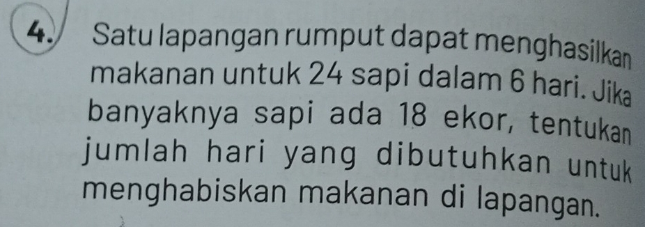 Satu lapangan rumput dapat menghasilkan 
makanan untuk 24 sapi dalam 6 hari. Jika 
banyaknya sapi ada 18 ekor, tentukan 
jumlah hari yang dibutuhkan untuk 
menghabiskan makanan di lapangan.