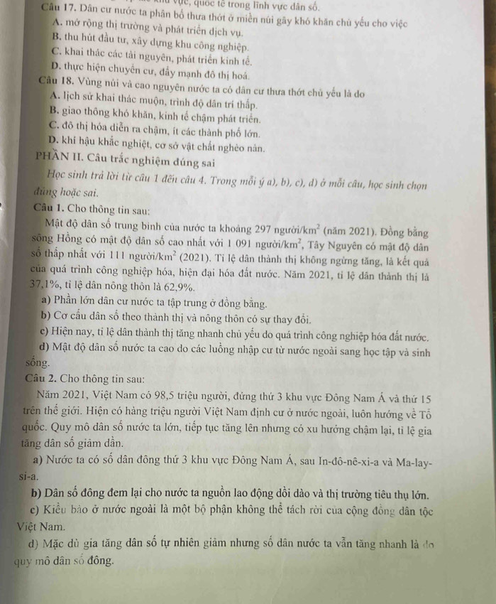 Vực, quốc tế trong lĩnh vực dân số.
Câu 17. Dân cư nước ta phân bố thưa thớt ở miền núi gây khó khăn chủ yếu cho việc
A. mở rộng thị trường và phát triển dịch vụ.
B. thu hút đầu tư, xây dựng khu công nghiệp.
C. khai thác các tải nguyên, phát triển kinh tế.
D. thực hiện chuyển cư, đẩy mạnh đô thị hoá.
Câu 18. Vùng núi và cao nguyên nước ta có dân cư thưa thớt chủ yểu là do
A. lịch sử khai thác muộn, trình độ dân trí thấp.
B. giao thông khỏ khăn, kinh tế chậm phát triển.
C. đô thị hóa diễn ra chậm, ít các thành phố lớn.
D. khí hậu khắc nghiệt, cơ sở vật chất nghêo nàn.
PHÂN II. Câu trắc nghiệm đúng sai
Học sinh trả lời từ câu 1 đến câu 4. Trong mỗi ý a), b), c), d) ở mỗi câu, học sinh chọn
đúng hoặc sai.
Câu 1. Cho thông tin sau:
Mật độ dân số trung binh của nước ta khoảng 297 người/ km^2 (năm 2021). Đồng bằng
sống Hồng có mật độ dân số cao nhất với 1 091 người /km^2 , Tây Nguyên có mật độ dân
số thấp nhất với 111 người/ km^2 (2021). Tỉ lệ dân thành thị không ngừng tăng, là kết quả
của quá trình công nghiệp hóa, hiện đại hóa đất nước. Năm 2021, tỉ lệ dân thành thị là
37,1%, tỉ lệ dân nông thôn là 62,9%.
a) Phần lớn dân cư nước ta tập trung ở đồng bằng.
b) Cơ cầu dân số theo thành thị và nông thôn có sự thay đổi.
c) Hiện nay, tỉ lệ dân thành thị tăng nhanh chủ yếu do quá trình công nghiệp hóa đất nước.
d) Mật độ dân số nước ta cao do các luồng nhập cư từ nước ngoài sang học tập và sinh
sống.
Câu 2. Cho thông tin sau:
Năm 2021, Việt Nam có 98,5 triệu người, đứng thứ 3 khu vực Đông Nam Á và thứ 15
trên thế giới. Hiện có hàng triệu người Việt Nam định cư ở nước ngoài, luôn hướng về Tổ
quốc. Quy mô dân số nước ta lớn, tiếp tục tăng lên nhưng có xu hướng chậm lại, tỉ lệ gia
tăng dân số giảm dần.
a) Nước ta có số dân đông thứ 3 khu vực Đông Nam Á, sau In-đô-nê-xi-a và Ma-lay-
si-a.
b) Dân số đông đem lại cho nước ta nguồn lao động dồi dào và thị trường tiêu thụ lớn.
c) Kiều bào ở nước ngoài là một bộ phận không thể tách rời của cộng đồng dân tộc
Việt Nam.
d) Mặc dù gia tăng dân số tự nhiên giảm nhưng số dân nước ta vẫn tăng nhanh là đo
quy mô dân số đông.