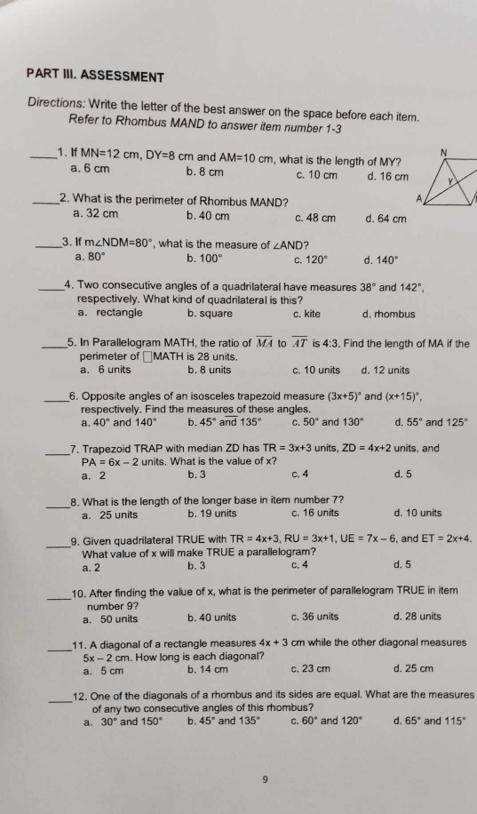 PART III. ASSESSMENT
Directions: Write the letter of the best answer on the space before each item.
Refer to Rhombus MAND to answer item number 1-3
_1. If MN=12cm,DY=8cm and AM=10cm , what is the length of MY?
a. 6 cm b. 8 cm c. 10 cm d. 16 cm
_2. What is the perimeter of Rhombus MAND?
a. 32 cm b. 40 cm c. 48 cm d. 64 cm
_3. If m∠ NDM=80° , what is the measure of ∠ AND ?
a. 80° b. 100° C. 120° d. 140°
_4. Two consecutive angles of a quadrilateral have measures 38° and 142°,
respectively. What kind of quadrilateral is this?
a. rectangle b. square c. kite d. rhombus
_5. In Parallelogram MATH, the ratio of overline MA to overline AT is 4:3 Find the lenath of MA if the
perimeter of □MATH is 28 units.
a. 6 units b. 8 units c. 10 units d. 12 units
_6. Opposite angles of an isosceles trapezoid measure (3x+5)^circ  and (x+15)^circ ,
respectively. Find the measures of these angles.
a. 40° and 140° b. 45° and 135° C. 50° and 130° d. 55° and 125°
_7. Trapezoid TRAP with median ZD has TR=3x+3 units ZD=4x+2 units, and
PA=6x-2 units. What is the value of x?
a. 2 b. 3 c. 4 d. 5
_
8. What is the length of the longer base in item number 7?
a. 25 units b. 19 units c. 16 units d. 10 units
_
9. Given quadrilateral TRUE with TR=4x+3,RU=3x+1,UE=7x-6 , and ET=2x+4.
What value of x will make TRUE a parallelogram?
a. 2 b. 3 c. 4 d. 5
_10. After finding the value of x, what is the perimeter of parallelogram TRUE in item
number 9?
a. 50 units b. 40 units c. 36 units d. 28 units
_
11. A diagonal of a rectangle measures 4x+3 cm while the other diagonal measures
5x-2c m. How long is each diagonal?
a. 5 cm b. 14 cm c. 23 cm d. 25 cm
_
12. One of the diagonals of a rhombus and its sides are equal. What are the measures
of any two consecutive angles of this rhombus?
a. 30° and 150° b. 45° and 135° C. 60° and 120° d. 65° and 115°
9