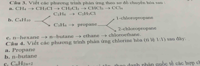 Viết các phương trình phản ứng theo sơ đồ chuyển hóa sau : 
a. CH_4to CH_3Clto CH_2Cl_2to CHCl_3to CCl_4
C_2H_6to C_2H_5Cl
b. C_4H_10 1-chloropropane
C_3H_6 propane 
2-chloropropane 
c. n-hexane → n-butane → ethane → chloroethane. 
Câu 4. Viết các phương trình phản ứng chlorine hóa (tỉ lệ 1:1) sau đây: 
a. Propane 
b. n-buta ane 
c. C_nH_2n+2
s o danh pháp quốc tế các hợp ch