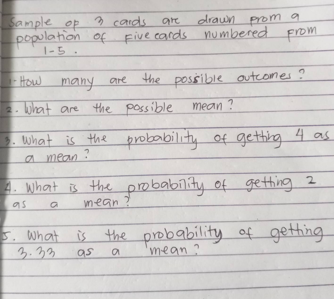 sample op 7 cards are drawn prom a 
population of Fivecards numbered prom
1- 5. 
How many are the possible outcomes? 
2. What are the possible mean? 
3. what is the probability of getting 4 as 
a mean? 
A. What is the probablity of getting 2
as a mean? 
5. what is the probability of getting
3. 33 as a mean?