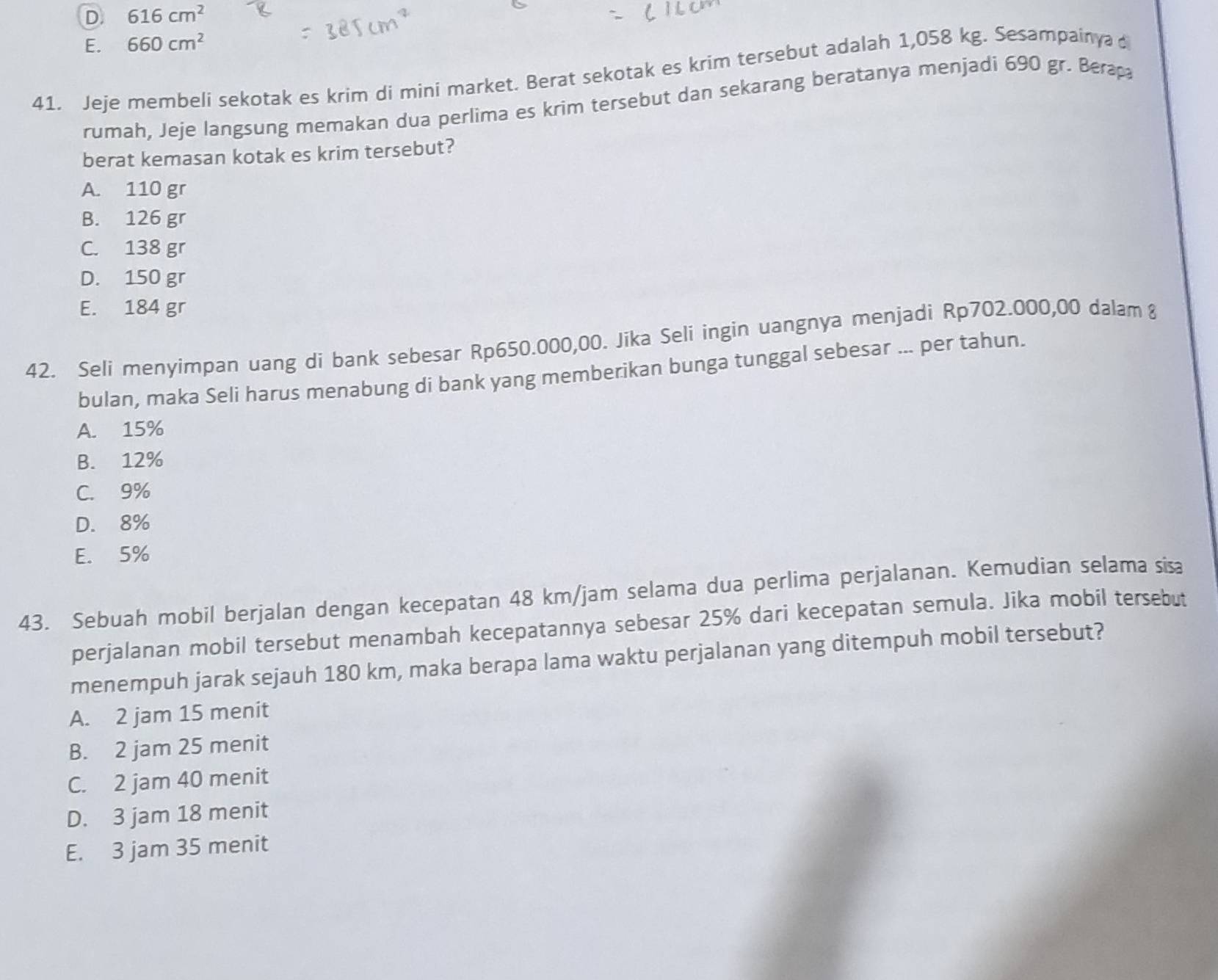 D 616cm^2
E. 660cm^2
41. Jeje membeli sekotak es krim di mini market. Berat sekotak es krim tersebut adalah 1,058 kg. Sesampainya 
rumah, Jeje langsung memakan dua perlima es krim tersebut dan sekarang beratanya menjadi 690 gr. Berap
berat kemasan kotak es krim tersebut?
A. 110 gr
B. 126 gr
C. 138 gr
D. 150 gr
E. 184 gr
42. Seli menyimpan uang di bank sebesar Rp650.000,00. Jika Seli ingin uangnya menjadi Rp702.000,00 dalam 8
bulan, maka Seli harus menabung di bank yang memberikan bunga tunggal sebesar ... per tahun.
A. 15%
B. 12%
C. 9%
D. 8%
E. 5%
43. Sebuah mobil berjalan dengan kecepatan 48 km/jam selama dua perlima perjalanan. Kemudian selama sisa
perjalanan mobil tersebut menambah kecepatannya sebesar 25% dari kecepatan semula. Jika mobil tersebut
menempuh jarak sejauh 180 km, maka berapa lama waktu perjalanan yang ditempuh mobil tersebut?
A. 2 jam 15 menit
B. 2 jam 25 menit
C. 2 jam 40 menit
D. 3 jam 18 menit
E. 3 jam 35 menit