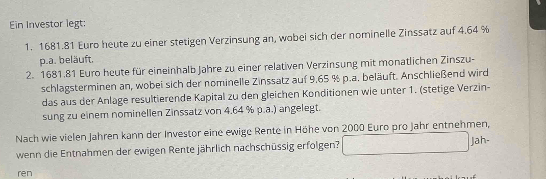 Ein Investor legt: 
1. 1681.81 Euro heute zu einer stetigen Verzinsung an, wobei sich der nominelle Zinssatz auf 4.64 %
p.a. beläuft. 
2. 1681.81 Euro heute für eineinhalb Jahre zu einer relativen Verzinsung mit monatlichen Zinszu- 
schlagsterminen an, wobei sich der nominelle Zinssatz auf 9.65 % p.a. beläuft. Anschließend wird 
das aus der Anlage resultierende Kapital zu den gleichen Konditionen wie unter 1. (stetige Verzin- 
sung zu einem nominellen Zinssatz von 4.64 % p.a.) angelegt. 
Nach wie vielen Jahren kann der Investor eine ewige Rente in Höhe von 2000 Euro pro Jahr entnehmen, 
wenn die Entnahmen der ewigen Rente jährlich nachschüssig erfolgen? □ Jah: 
ren