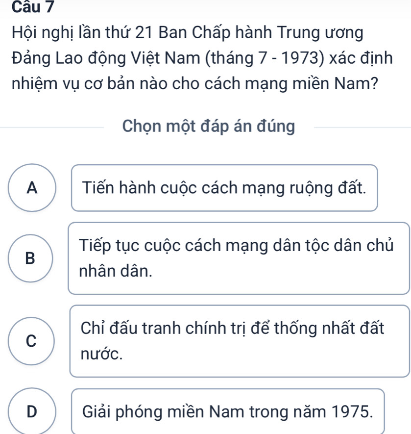 Hội nghị lần thứ 21 Ban Chấp hành Trung ương
Đảng Lao động Việt Nam (tháng 7 - 1973) xác định
nhiệm vụ cơ bản nào cho cách mạng miền Nam?
Chọn một đáp án đúng
A Tiến hành cuộc cách mạng ruộng đất.
Tiếp tục cuộc cách mạng dân tộc dân chủ
B
nhân dân.
Chỉ đấu tranh chính trị để thống nhất đất
C
nước.
D Giải phóng miền Nam trong năm 1975.