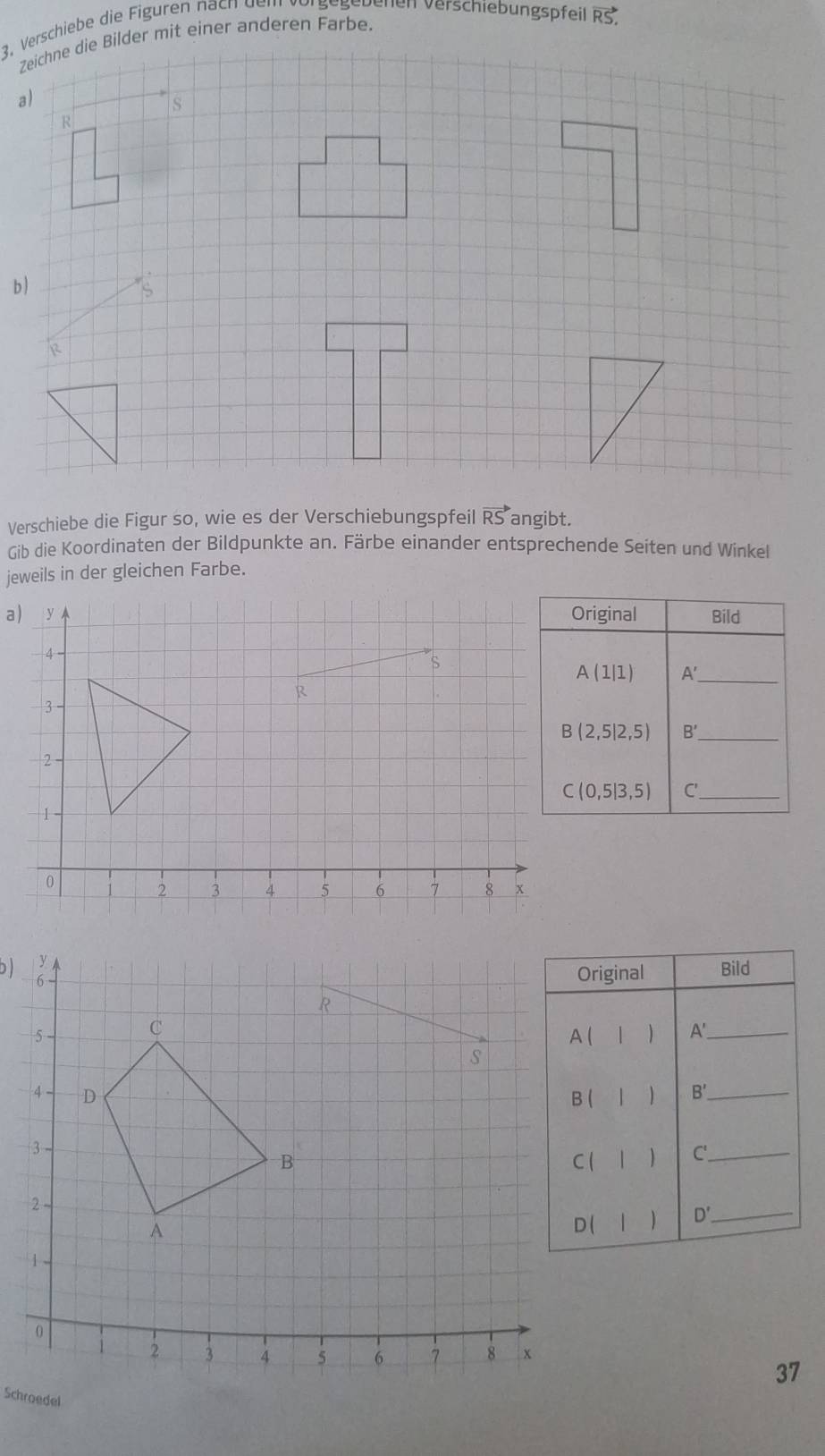 Verschiebe die Figuren nach dem vörgegebenen verschiebungspfeil vector RS, 
Zeichne die Bilder mit einer anderen Farbe. 
a) 
s
R
b ) 
S 
Verschiebe die Figur so, wie es der Verschiebungspfeil vector RS angibt. 
Gib die Koordinaten der Bildpunkte an. Färbe einander entsprechende Seiten und Winkel 
jeweils in der gleichen Farbe. 
a) y Original Bild 
4
A(1|1) A'_ 
R
3
B(2,5|2,5) B' _
- 2
C(0,5|3,5) C'._
1
0 1 2 3 4 5 6 7 8 x
D Original Bild 
 A'_ 
、 B' _ 
) C '_ 
 D' _ 
37