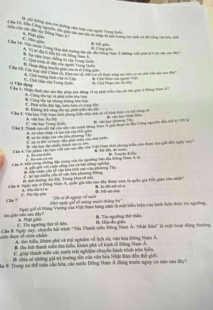 D. chi thông qua con đường xâm lược của người Trung Quốc.
Câu 13: Đầu Công nguyên, tôn giáo nào sau khi du nhập đã ảnh hướng lớn nhất tới đời sống văn hóa, tinh
thần của các dân tộc Đông Nam Á?
A. Phật giáo. C. Nho giáo.
B. Hồi giáo.
Câu 14: Văn minh Trung Hoa ảnh hưởng sâu sắc đến Đông Nam Á không xuất phát từ lí do nào sau đây?
D. Công giáo.
A. Vị trí địa lí liền kề với Đông Nam Á.
B. Sự xâm lược, thống trị của Trung Quốc.
C. Quá trình di dân của người Trung Quốc.
D. Hoạt động truyền giáo của tu sĩ Công giáo.
Câu 15: Các loại chữ Chăm cổ, Khơ-me cổ. Mã Lai cổ được sáng tạo trên cơ sở chữ viết nào sau đây?
A. Chữ tượng hình của Ai Cập, B. Chữ Nôm của người Việt.
C. Chữ Hán của Trung Quốc. D. Chữ Phạn của Ấn Độ.
c) Vận dụng
Câu 1: Nhận định nào sau đây phản ánh đúng về sự phát triển của các tôn giáo ở Đông Nam Á?
A. Cùng tồn tại và phát triển hòa hợp.
B. Cùng tồn tại nhưng không hòa hợp.
C. Phát triển độc lập, luôn luôn có xung đột.
D. Không thể cùng tồn tại, phát triển lâu dài.
Cầu 2: Văn học Việt Nam thời phong kiến chịu ảnh cả về hình thức và nội dung từ
B. văn học Nhật Bản.
A. văn học Ấn Độ
C. văn học Trung Quốc. D. văn học phương Tây.
Câu 3: Thành tựu nổi bật của nền văn minh Đông Nam Á giai đoạn từ đầu Công nguyên đến thế kỉ VII là
A. sự xâm nhập và lan tỏa của Hồi giáo.
B. sự du nhập của văn hóa phương Tây.
C. sự ra đời và bước đầu phát triển của nhà nước.
D. văn học đạt nhiều thành tựu to lớn.
Câu 4: Tác phẩm văn học viết nào sau đây của Việt Nam thời phong kiến còn được lưu giữ đến ngày nay?
A. Ra-ma-kiên. B. Đẻ đất, đẻ nước.
C. Ra-ma-ya-na. D. Truyện Kiều.
Câu 5: Một trong những đặc trưng của tín ngưỡng bản địa Đông Nam Á là
A. gần gũi với cuộc sống của xã hội nông nghiệp.
B. tiếp nhận yếu tổ văn hóa tích cực của phương Tây.
C. lai tạp nhiều yếu tố văn hóa phương Đông.
D. ảnh hưởng Ấn Độ, Trung Hoa rõ nét.
Câu 6: Ngày nay ở Đông Nam Á, quốc gia nào sau đây được xem là quốc gia Hồi giáo lớn nhất?
A. Ma-lai-xi-a. B. In-đô-nê-xi-a.
C. Phi-lip-pin. D. Mi-an-ma.
Câu 7: “Dù ai đi ngược về xuôi
Nhớ ngày giỗ tổ mùng mười tháng ba''
Ngày giổ tổ Hùng Vương của Việt Nam hàng năm là một biểu hiện của hình thức thức tín ngưỡng,
tôn giáo nảo sau đây?
A. Phật giáo. B. Tín ngưỡng thờ thần.
C. Tín ngưỡng thờ tổ tiên. D. Hin-đu giáo.
Câu 8: Ngày nay, chuyến hải trình “Tàu Thanh niên Đông Nam Á- Nhật Bản” là một hoạt động thường
niên được tổ chức nhằm
A. tìm hiều, khám phá và trải nghiệm về lịch sử, văn hóa Đông Nam Á.
B. thu hút thanh niên tìm hiều, khám phá về kinh tế Đông Nam Á.
C. giúp thanh niên các nước trải nghiệm chuyến hành trình trên biển.
D. chia sẻ những giá trị trường tồn của văn hóa Nhật Bản đến thế giới.
Âu 9: Trong xu thế toàn cầu hóa, các nước Đông Nam Á đứng trước nguy cơ nào sau đây?