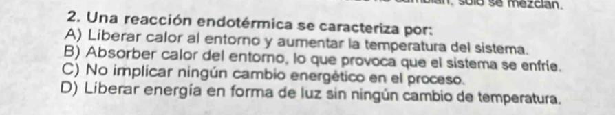 an, suló se mezcian.
2. Una reacción endotérmica se caracteriza por:
A) Liberar calor al entorno y aumentar la temperatura del sistema.
B) Absorber calor del entorno, lo que provoca que el sistema se enfríe.
C) No implicar ningún cambio energético en el proceso.
D) Liberar energía en forma de luz sin ningún cambio de temperatura.