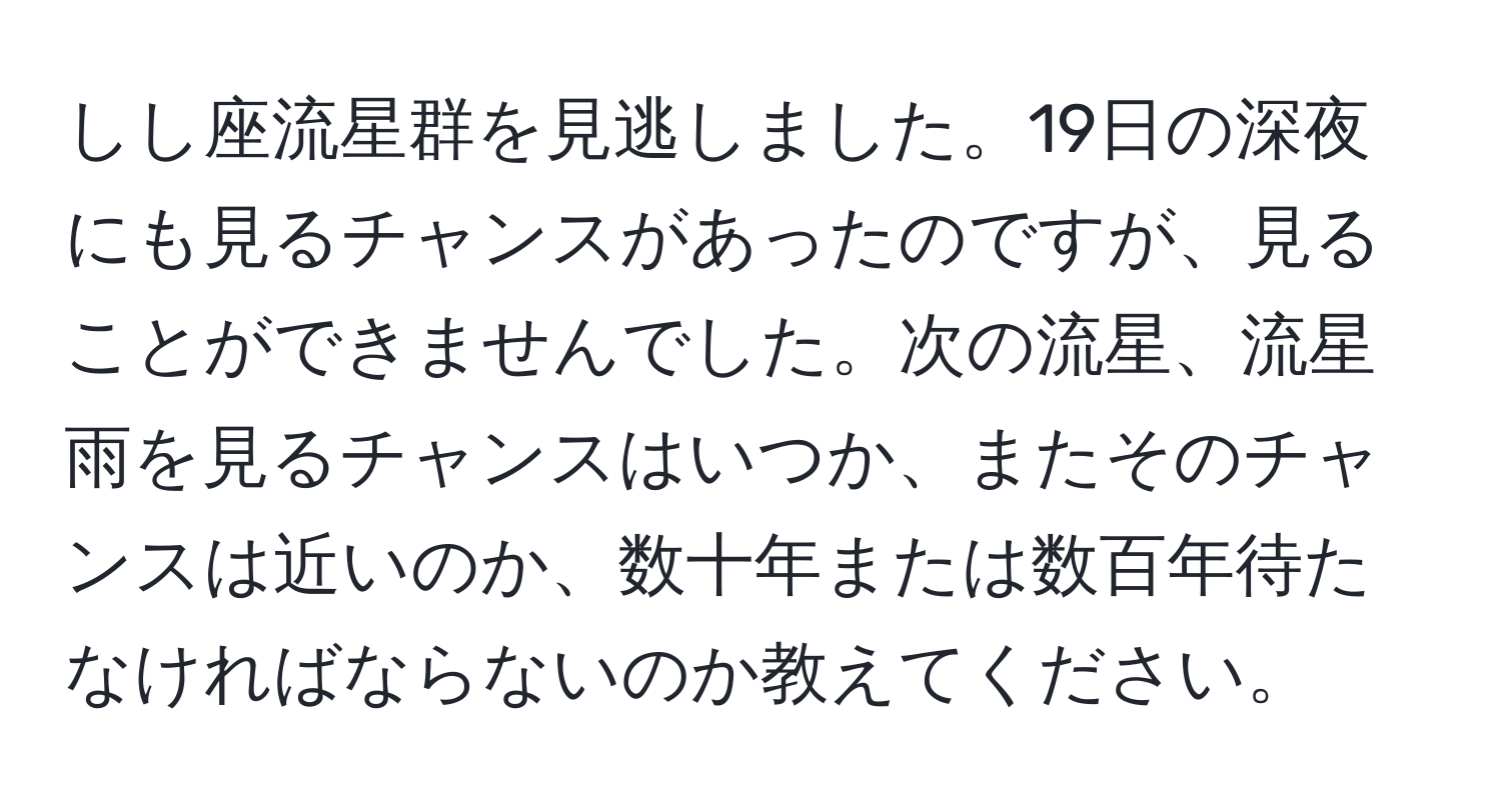 しし座流星群を見逃しました。19日の深夜にも見るチャンスがあったのですが、見ることができませんでした。次の流星、流星雨を見るチャンスはいつか、またそのチャンスは近いのか、数十年または数百年待たなければならないのか教えてください。