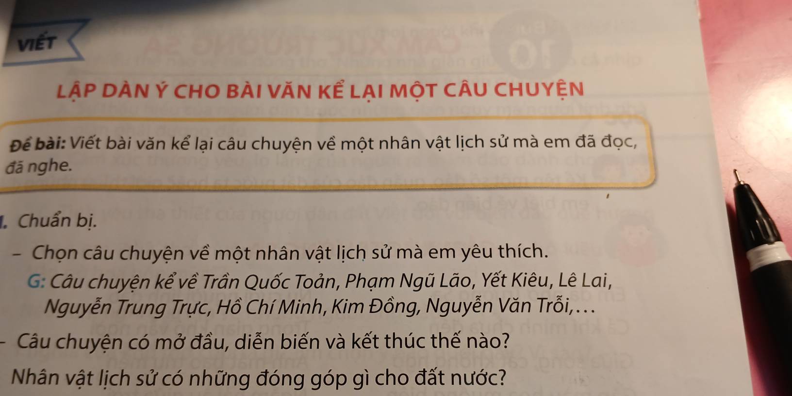 viết 
LậP DÀN Ý CHO BÀI VĂN Kể LAI MộT CÂU CHUYỆN 
Để bài:Viết bài văn kể lại câu chuyện về một nhân vật lịch sử mà em đã đọc, 
đã nghe. 
. Chuẩn bị. 
- Chọn câu chuyện về một nhân vật lịch sử mà em yêu thích. 
G: Câu chuyện kể về Trần Quốc Toản, Phạm Ngũ Lão, Yết Kiêu, Lê Lai, 
Nguyễn Trung Trực, Hồ Chí Minh, Kim Đồng, Nguyễn Văn Trỗi, . . . 
Câu chuyện có mở đầu, diễn biến và kết thúc thế nào? 
Nhân vật lịch sử có những đóng góp gì cho đất nước?