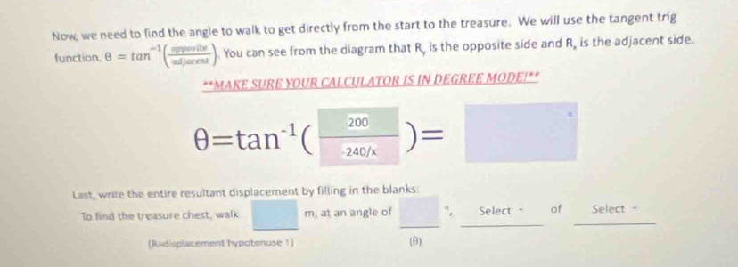 Now, we need to find the angle to walk to get directly from the start to the treasure. We will use the tangent trig 
function. θ =tan^(-1)( sposite/sdjarent ) You can see from the diagram that R, is the opposite side and R, is the adjacent side. 
**MAKE SURE YOUR CALCULATOR IS IN DEGREE MODE!**
θ =tan^(-1)( 200/-240/x )=□
Last, write the entire resultant displacement by filling in the blanks: 
To find the treasure chest, walk □ m, at an angle of □°, Select of Select - 
(R=displacement hypotenuse 1) (θ)