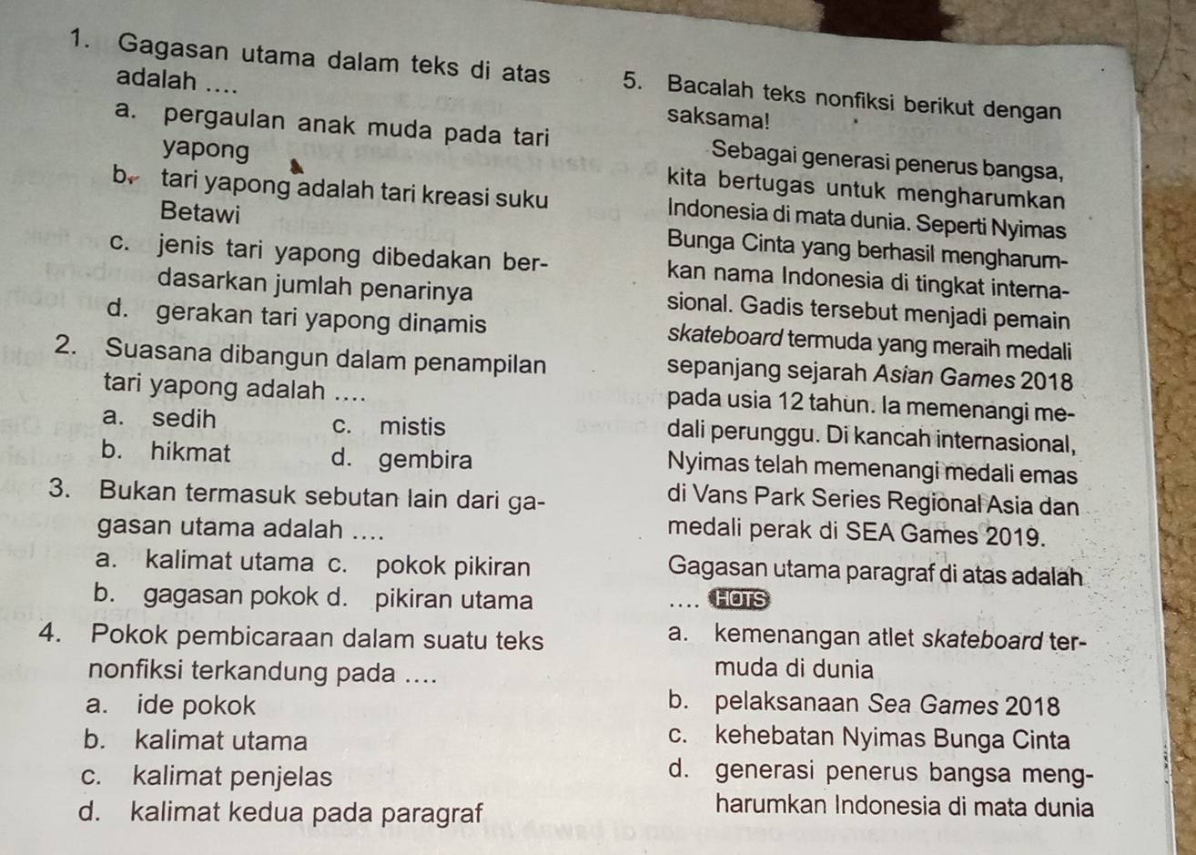 Gagasan utama dalam teks di atas 5. Bacalah teks nonfiksi berikut dengan
adalah .... saksama!
a. pergaulan anak muda pada tari  Sebagai generasi penerus bangsa,
yapong kita bertugas untuk mengharumkan 
b. tari yapong adalah tari kreasi suku Indonesia di mata dunia. Seperti Nyimas
Betawi Bunga Cinta yang berhasil mengharum-
c. jenis tari yapong dibedakan ber- kan nama Indonesia di tingkat interna-
dasarkan jumlah penarinya sional. Gadis tersebut menjadi pemain
d. gerakan tari yapong dinamis skateboard termuda yang meraih medali
2. Suasana dibangun dalam penampilan sepanjang sejarah Asian Games 2018
tari yapong adalah_
pada usia 12 tahun. la memenangi me-
a. sedih c. mistis dali perunggu. Di kancah internasional,
b. hikmat d. gembira Nyimas telah memenangi medali emas
3. Bukan termasuk sebutan lain dari ga-
di Vans Park Series Regional Asia dan
gasan utama adalah ....
medali perak di SEA Games 2019.
a. kalimat utama c. pokok pikiran Gagasan utama paragraf di atas adalah
b. gagasan pokok d. pikiran utama _.. HOTS
4. Pokok pembicaraan dalam suatu teks
a. kemenangan atlet skateboard ter-
nonfiksi terkandung pada ....
muda di dunia
a. ide pokok b. pelaksanaan Sea Games 2018
b. kalimat utama
c. kehebatan Nyimas Bunga Cinta
c. kalimat penjelas
d. generasi penerus bangsa meng-
d. kalimat kedua pada paragraf
harumkan Indonesia di mata dunia