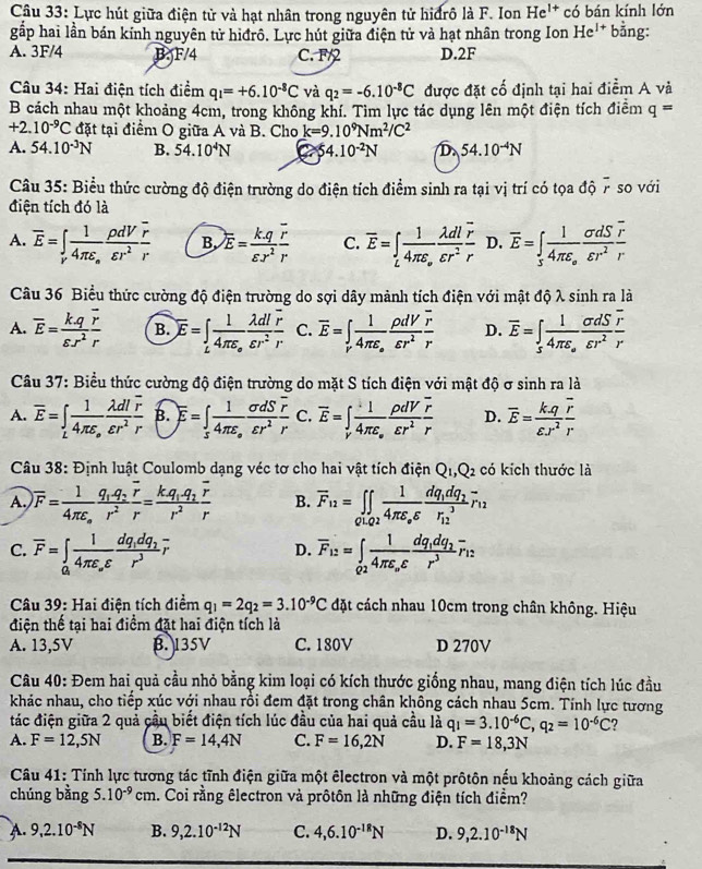 Lực hút giữa điện tử và hạt nhân trong nguyên tử hiđrô là F. Ion He^(1+) có bán kính lớn
gấp hai lần bán kinh nguyên tử hiđrô. Lực hút giữa điện tử và hạt nhân trong Ion He^(1+)b^2 ng:
A. 3F/4 B. F/4 C. F/ D.2F
Câu 34: Hai điện tích điểm q_1=+6.10^(-8)C và q_2=-6.10^(-8)C được đặt cố định tại hai điểm A và
B cách nhau một khoảng 4cm, trong không khí. Tìm lực tác dụng lên một điện tích điểm q=
+2.10^(-9)C đặt tại điểm O giữa A và B. Cho k=9.10^9Nm^2/C^2
A. 54.10^(-3)N B. 54.10^4N 54.10^(-2)N D. 54.10^(-4)N
Câu 35: Biểu thức cường độ điện trường do điện tích điểm sinh ra tại vị trí có tọa độ 7 so với
điện tích đó là
A. overline E=∈t _rfrac 14π varepsilon _o rho dV/varepsilon r^2 frac overline rr B. overline E= (k.q)/varepsilon r^2 frac overline rr C. overline E=∈t _Lfrac 14π varepsilon _o lambda dl/varepsilon r^2 frac overline rr D. overline E=∈t _5frac 14π varepsilon _o sigma dS/varepsilon r^2 frac overline rr
Câu 36 Biểu thức cường độ điện trường do sợi dây mảnh tích điện với mật độ λ sinh ra là
A. overline E= (k.q)/varepsilon .r^2 frac overline rr B. overline E=∈t _Lfrac 14π varepsilon _o lambda dl/varepsilon r^2  r/r  C. overline E=∈t _rfrac 14π varepsilon _o rho dV/varepsilon r^2  r/r  D. overline E=∈tlimits _sfrac 14π varepsilon _s sigma dS/varepsilon r^2 frac overline rr
Câu 37: Biểu thức cường độ điện trường do mặt S tích điện với mật độ σ sinh ra là
A. overline E=∈t _Lfrac 14π varepsilon _o lambda dl/varepsilon r^2 frac overline rr B. overline E=∈tlimits _sfrac 14π varepsilon _o sigma dS/varepsilon r^2 frac overline rr C. overline E=∈t _vfrac 14π varepsilon _o rho dV/varepsilon r^2  r/r  D. overline E= kq/varepsilon .r^2 frac overline rr
Câu 38: Định luật Coulomb dạng véc tơ cho hai vật tích điện Q_1,Q_2 có kích thước là
A. overline F=frac 14π epsilon _ofrac q_1-q_2overline rr^2=frac kq_1-q_2overline rr^2 B. overline F_12=∈tlimits _Q1,Q2frac 14π varepsilon _0varepsilon frac dq_1dq_2(r_12)^3overline r_12
C. overline F=∈tlimits _a_ifrac 14π varepsilon _ovarepsilon frac dq_idq_2r^3overline r overline F_12=∈t _Q2frac 14π varepsilon _ovarepsilon frac dq_1dq_2r^3overline r_12
D.
* Câu 39: Hai điện tích điểm q_1=2q_2=3.10^(-9)C đặt cách nhau 10cm trong chân không. Hiệu
điện thế tại hai điểm đặt hai điện tích là
A. 13,5V B. 135V C. 180V D 270V
Câu 40: Đem hai quả cầu nhỏ bằng kim loại có kích thước giống nhau, mang điện tích lúc đầu
khác nhau, cho tiếp xúc với nhau rồi đem đặt trong chân không cách nhau 5cm. Tính lực tương
tác điện giữa 2 quả cầu biết điện tích lúc đầu của hai quả cầu là q_1=3.10^(-6)C,q_2=10^(-6)C ?
A. F=12,5N B. F=14,4N C. F=16,2N D. F=18,3N
Câu 41: Tính lực tương tác tĩnh điện giữa một êlectron và một prôtôn nếu khoảng cách giữa
chúng bằng 5.10^(-9)cm. Coi rằng êlectron và prôtôn là những điện tích điềm?
A. 9,2.10^(-8)N B. 9,2.10^(-12)N C. 4,6.10^(-18)N D. 9,2.10^(-18)N