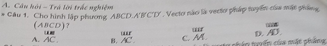 Câu hỏi - Trả lời trắc nghiệm
# Câu 1. Cho hình lập phương ABCD. A'B'C'D'. Vecto nào là vecto pháp tuyển của mặt pháng
(ABCD)? 09969
ur
A. AC. B. beginarrayr urr ACendarray C. M D A
ta phần tyển của mặt phẳng