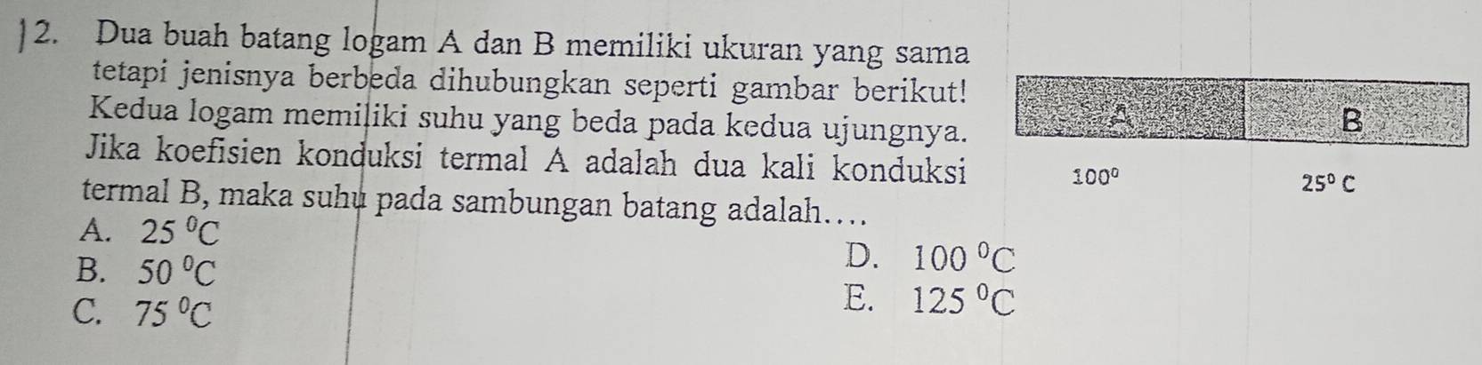 Dua buah batang logam A dan B memiliki ukuran yang sama
tetapi jenisnya berbeda dihubungkan seperti gambar berikut!
Kedua logam memiliki suhu yang beda pada kedua ujungnya.
Jika koefisien konduksi termal A adalah dua kali konduksi
termal B, maka suhú pada sambungan batang adalah…...
A. 25°C
B. 50°C
D. 100°C
C. 75°C
E. 125°C