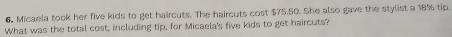 6, Micaela took her five kids to get haircuts. The haircuts cost $75.50. She also gave the stylist a 18% tip. 
What was the total cost, including tip, for Micaela's five kids to get haircuts?