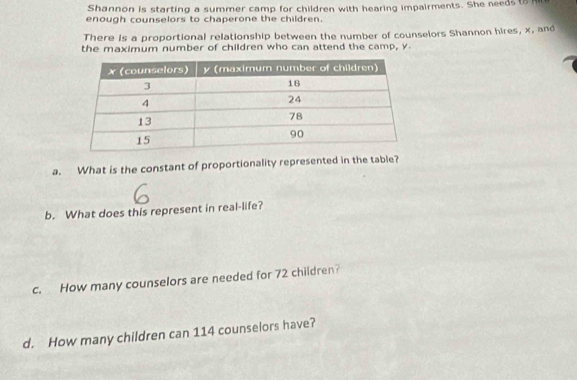 Shannon is starting a summer camp for children with hearing impairments. She needs to 
enough counselors to chaperone the children. 
There is a proportional relationship between the number of counselors Shannon hires, x, and 
the maximum number of children who can attend the camp, y
a. What is the constant of proportionality represented in the table? 
b. What does this represent in real-life? 
c. How many counselors are needed for 72 children? 
d. How many children can 114 counselors have?