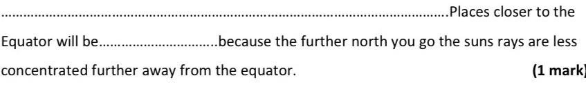 Places closer to the 
Equator will be _because the further north you go the suns rays are less 
concentrated further away from the equator. (1 mark)