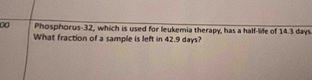 Phosphorus- 32, which is used for leukemia therapy, has a half-life of 14.3 days
What fraction of a sample is left in 42.9 days?