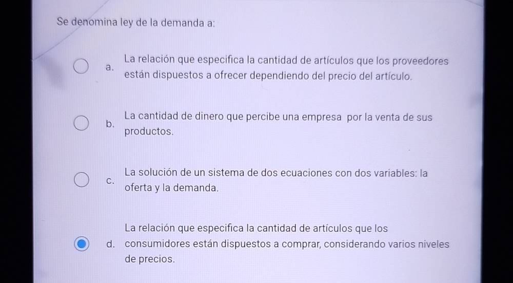 Se denomina ley de la demanda a:
La relación que especifica la cantidad de artículos que los proveedores
a.
están dispuestos a ofrecer dependiendo del precio del artículo.
La cantidad de dinero que percibe una empresa por la venta de sus
b.
productos.
La solución de un sistema de dos ecuaciones con dos variables: la
C.
oferta y la demanda.
La relación que especifica la cantidad de artículos que los
d. consumidores están dispuestos a comprar, considerando varios niveles
de precios.