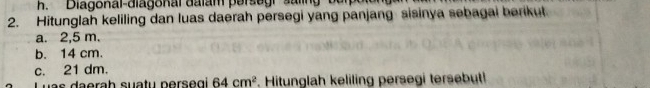 'Diagonal-diagonal dalam persegr salin 
2. Hitunglah keliling dan luas daerah persegi yang panjang sisinya sebagai berikut. 
a. 2,5 m. 
b. 14 cm. 
c. 21 dm. 
Luas daerah suatu persegi 64cm^2 Hitunglah keliling persegi tersebut