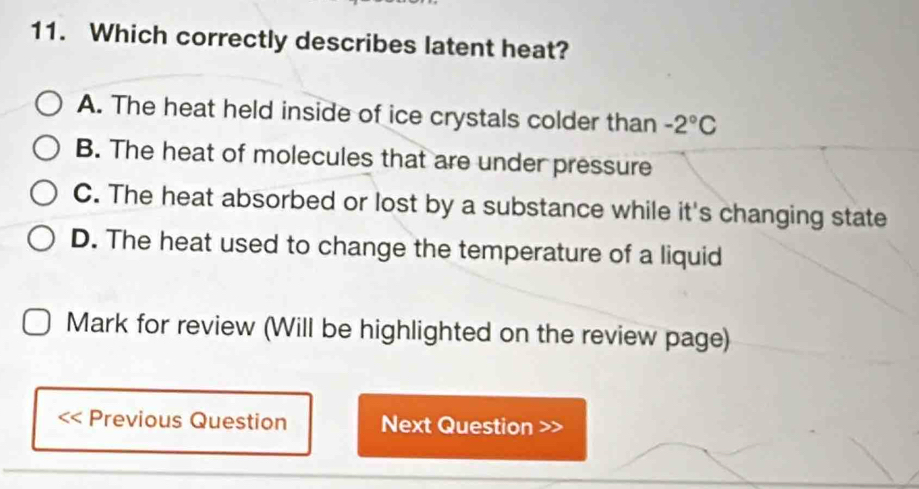 Which correctly describes latent heat?
A. The heat held inside of ice crystals colder than -2°C
B. The heat of molecules that are under pressure
C. The heat absorbed or lost by a substance while it's changing state
D. The heat used to change the temperature of a liquid
Mark for review (Will be highlighted on the review page)
Previous Question Next Question