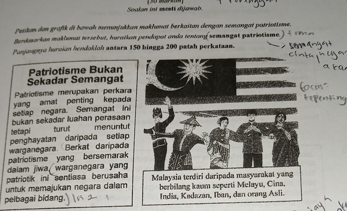 [30 markaA] 
Soalan ini mesti dijawab. 
Petikan dan grafik di bawah menunjukkan maklumat berkaitan dengan semangat patriotisme. 
Berdasarkan maklumat tersebut, huraikan pendapat anda tentang semangat patriotisme. 
Panjangnya huraian hendaklah antara 150 hingga 200 patah perkataan. 
Patriotisme Bukan 
Sekadar Semangat 
Patriotisme merupakan perkara 
yang amat penting kepada 
setiap negara. Semangat ini 
bukan sekadar luahan perasaan 
tetapi turut menuntut 
penghayatan daripada setiap 
warganegara. Berkat daripada 
patriotisme yang bersemarak 
dalam jiwa, warganegara yan 
patriotik ini sentiasa berusaha Malaysia terdiri daripada masyarakat yang 
untuk memajukan negara dalam berbilang kaum seperti Melayu, Cina, 
pelbagai bidang. India, Kadazán, Iban, dan orang Asli.