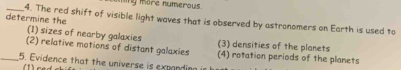 miy more numerous.
determine the
_4. The red shift of visible light waves that is observed by astronomers on Earth is used to
(1) sizes of nearby galaxies (3) densities of the planets
(2) relative motions of distant galaxies
_5. Evidence that the universe is expanding ir (4) rotation periods of the planets