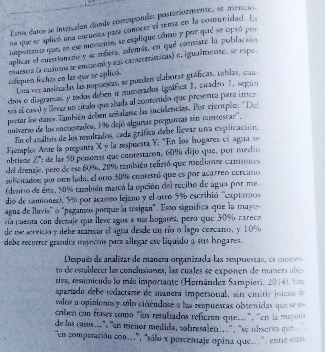 Estos datos se intercalan donde corresponde; posteriormente, se mencio
na que se aplicó una encuesta para conocer el tema en la comunidad. E
importante que, en ese momento, se explique cómo y por qué se optó por
aplicar el cuestionario y se refiera, además, en qué consiste la población
muestra (a cuántos se encuestó y sus características) e, igualmente, se espe-
cifiquen fechas en las que se aplicó.
Una vez analizadas las respuestas, se pueden elaborar gráficas, tablas, cua-
dros o diagramas, y todos deben ir numerados (gráfica 1, cuadro 1, según
sea el caso) y llevar un título que aluda al contenido que presenta para inter-
pretar los datos.También deben señalarse las incidencias. Por ejemplo: “Del
universo de los encuestados, 1% dejó algunas preguntas sin contestar".
En el análisis de los resultados, cada gráfica debe llevar una explicación.
Ejemplo; Ante la pregunta X y la respuesta Y; “En los hogares el agua se
obtiene Z"; de las 50 personas que contestaron, 60% dijo que, por medio
del drenaje, pero de ese 60%, 20% también refirió que mediante camiones
solicitados; por otro lado, el otro 30% contestó que es por acarreo cercano
(dentro de éste, 50% también marcó la opción del recibo de agua por me-
dio de camiones), 5% por acarreo lejano y el otro 5% escribió “captamos
agua de lluvia” o “pagamos porque la traigan”. Esto significa que la mayo-
ría cuenta con drenaje que lleve agua a sus hogares, pero que 30% carece
de ese servicio y debe acarrear el agua desde un río o lago cercano, y 10%
debe recorrer grandes trayectos para allegar ese líquido a sus hogares.
Después de analizar de manera organizada las respuestas, es momen-
to de establecer las conclusiones, las cuales se exponen de manera obje-
tiva, resumiendo lo más importante (Hernández Sampieri, 2014). Este
apartado debe redactarse de manera impersonal, sin emitir juícios de
valor u opiniones y sólo ciñéndose a las respuestas obtenidas que se es
criben con frases como “los resultados refieren que.”, “en la mayon
de los casos.”, “en menor medida, sobresalen…”, “se observa que
“en comparación con..”, “sólo x porcentaje opina que.”, entre otras