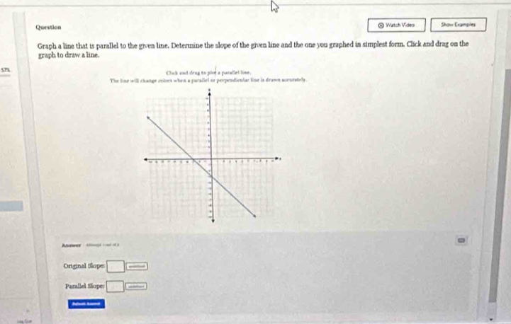 Question * Watch Video Show Examples 
Graph a line that is parallel to the given line. Determine the alope of the given line and the one you graphed in simplest form. Click and drag on the 
graph to draw a line. 
578 Click and deag to plor a parallel lime. 
The lime will change coloes when a parallel or perpendicular line is drasn aceurately. 
wer - 
Original Slopes □ =
Parallel Slopes □ =