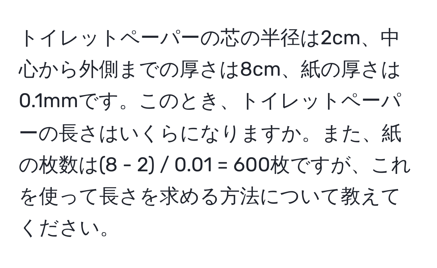 トイレットペーパーの芯の半径は2cm、中心から外側までの厚さは8cm、紙の厚さは0.1mmです。このとき、トイレットペーパーの長さはいくらになりますか。また、紙の枚数は(8 - 2) / 0.01 = 600枚ですが、これを使って長さを求める方法について教えてください。