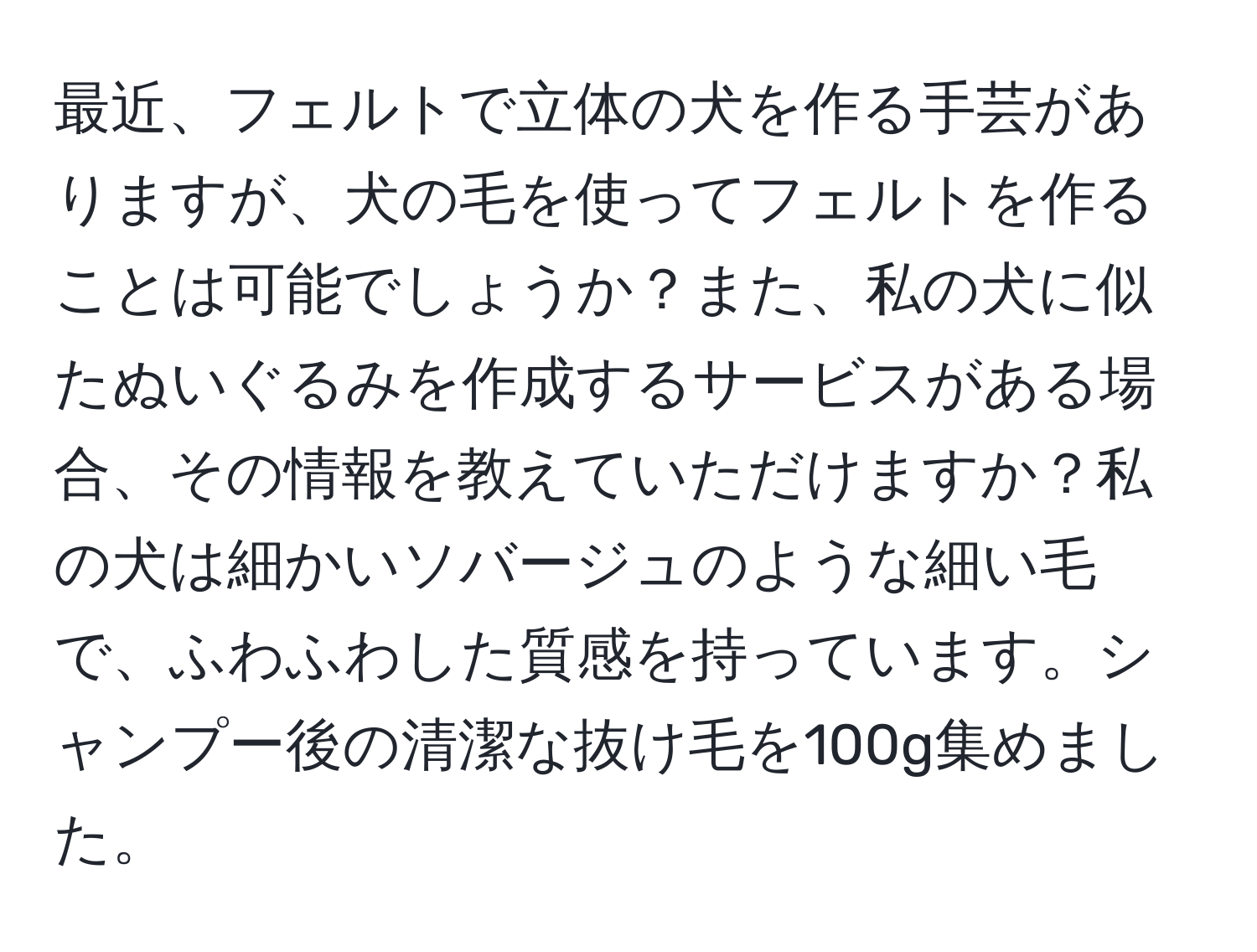 最近、フェルトで立体の犬を作る手芸がありますが、犬の毛を使ってフェルトを作ることは可能でしょうか？また、私の犬に似たぬいぐるみを作成するサービスがある場合、その情報を教えていただけますか？私の犬は細かいソバージュのような細い毛で、ふわふわした質感を持っています。シャンプー後の清潔な抜け毛を100g集めました。