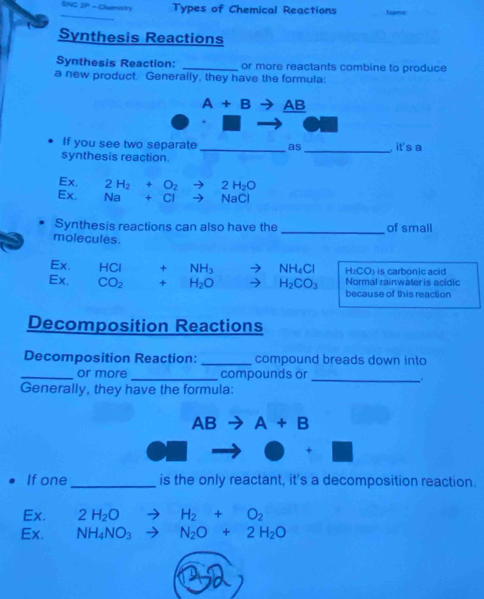 SNC 2P - Chemistry Types of Chemical Reactions Name
Synthesis Reactions
Synthesis Reaction: _or more reactants combine to produce
a new product. Generally, they have the formula:
A+B AB
If you see two separate_ _ it's a
as
synthesis reaction.
Ex. 2H_2+O_2to 2H_2O
Ex. Na+Cl- to NaCl
Synthesis reactions can also have the of small
molecules.
_
Ex. HCI +NH_3 NH_4Cl H_2CO_3 is carbonic acid
Normal rainwater is acidic
Ex. CO_2 +H_2O H_2CO_3 because of this reaction
Decomposition Reactions
Decomposition Reaction: _compound breads down into
_or more _compounds or
_.
Generally, they have the formula:
AB to A+B
+
If one _is the only reactant, it's a decomposition reaction.
Ex. 2H_2Oto H_2+O_2
Ex. NH_4NO_3to N_2O+2H_2O